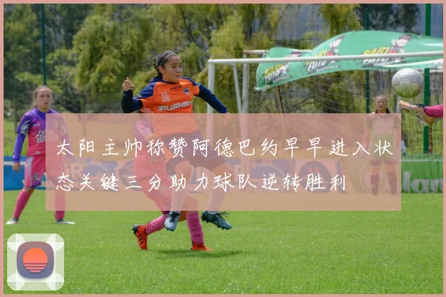 太阳主帅称赞阿德巴约早早进入状态关键三分助力球队逆转胜利