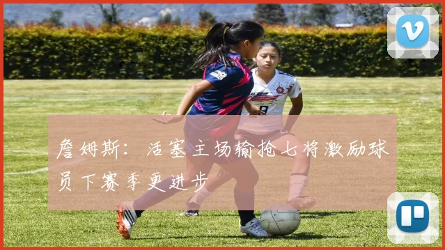 詹姆斯：活塞主场输抢七将激励球员下赛季更进步