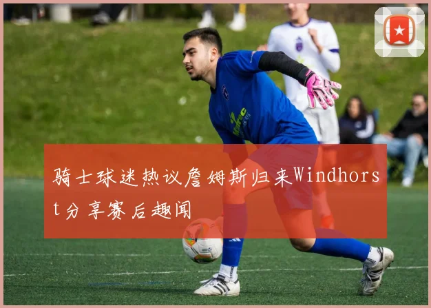 骑士球迷热议詹姆斯归来Windhorst分享赛后趣闻