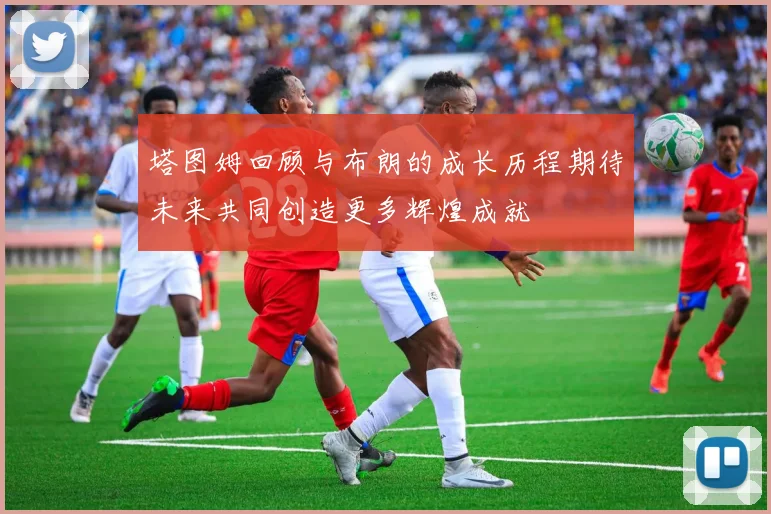 塔图姆回顾与布朗的成长历程期待未来共同创造更多辉煌成就