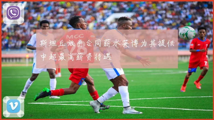斯坦丘放弃合同薪水英博为其提供中超最高薪资待遇