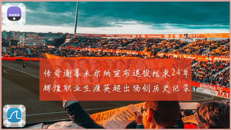 传奇谢幕米尔纳宣布退役结束24年辉煌职业生涯英超出场创历史记录