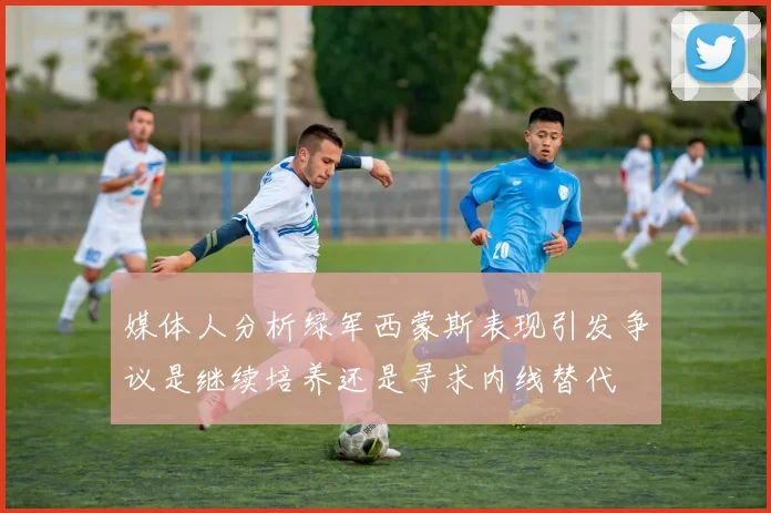 媒体人分析绿军西蒙斯表现引发争议是继续培养还是寻求内线替代