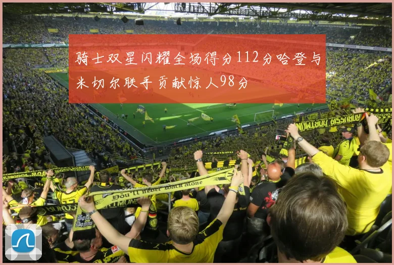 骑士双星闪耀全场得分112分哈登与米切尔联手贡献惊人98分