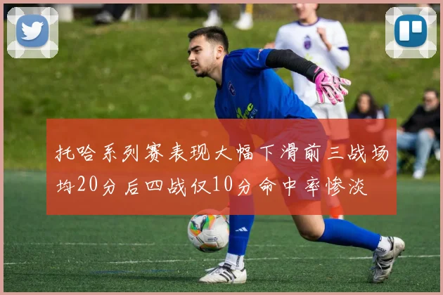 托哈系列赛表现大幅下滑前三战场均20分后四战仅10分命中率惨淡