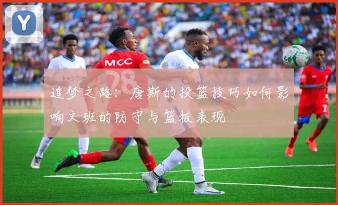 追梦之路：唐斯的投篮技巧如何影响文班的防守与篮板表现