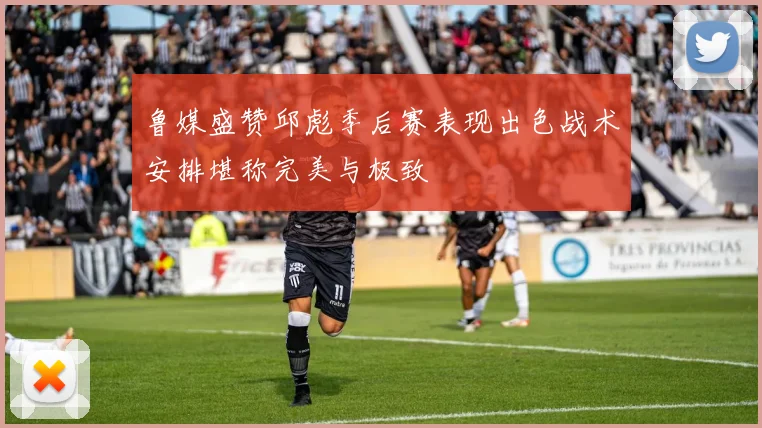 鲁媒盛赞邱彪季后赛表现出色战术安排堪称完美与极致