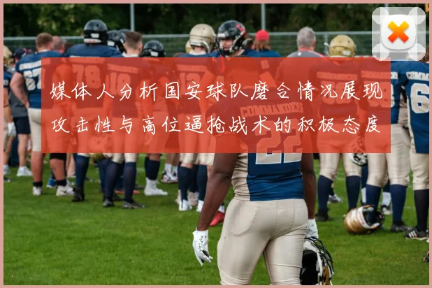媒体人分析国安球队磨合情况展现攻击性与高位逼抢战术的积极态度