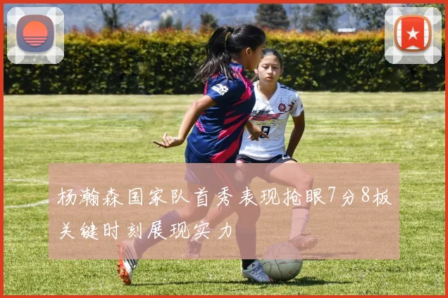 杨瀚森国家队首秀表现抢眼7分8板关键时刻展现实力
