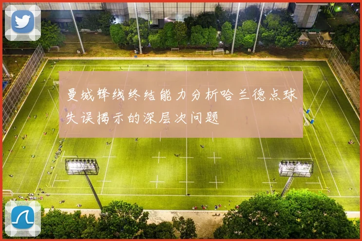 曼城锋线终结能力分析哈兰德点球失误揭示的深层次问题